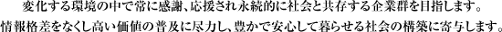 変化する環境の中で常に感謝、応援され永続的に社会と共存する企業群を目指します。情報格差をなくし高い価値の普及に尽力し、豊かで安心して暮らせる社会の構築に寄与します。